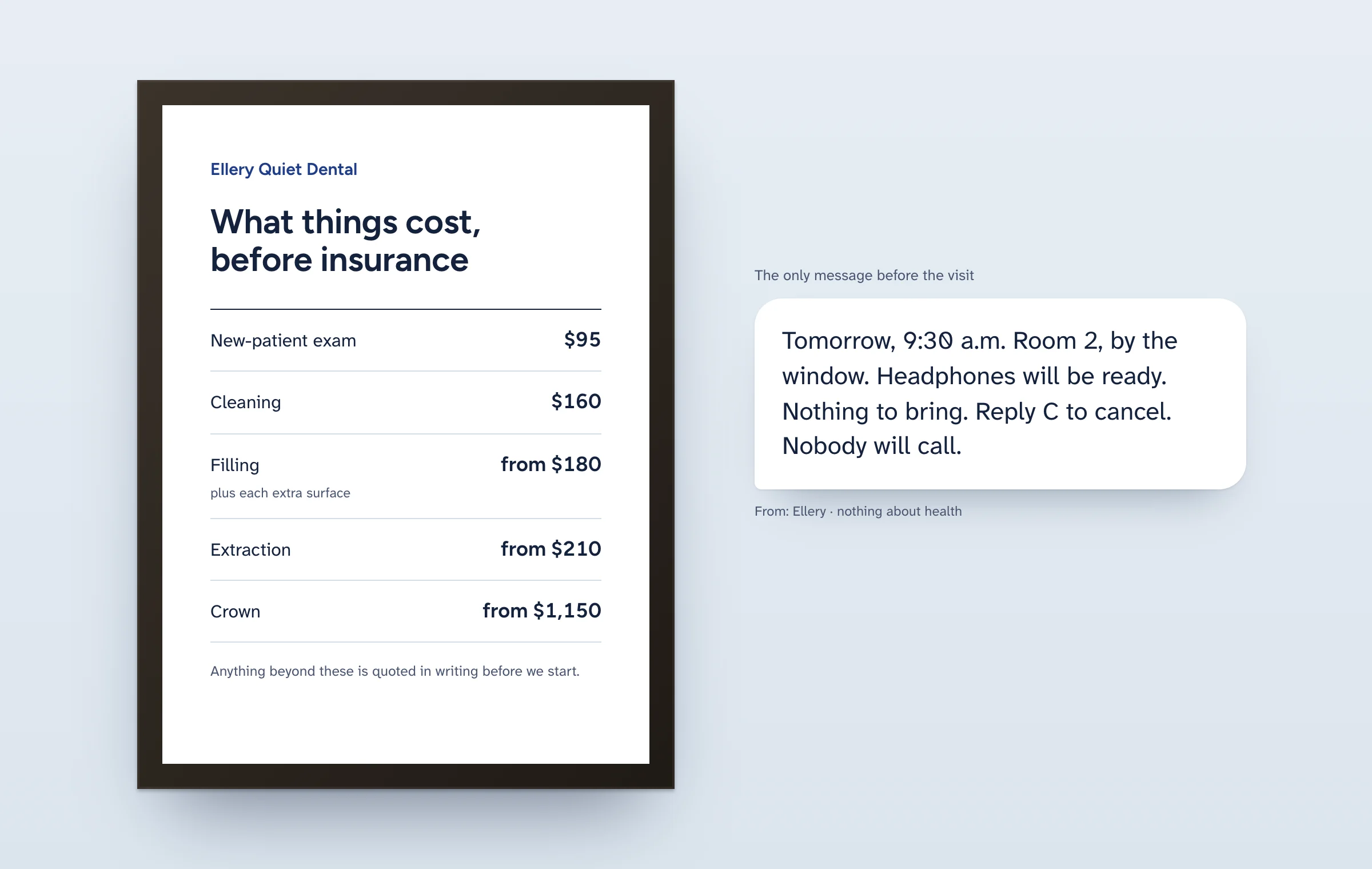 A dark wooden frame on a pale blue wall holding a white card: Ellery Quiet Dental, What things cost, before insurance; new-patient exam $95, cleaning $160, filling from $180 plus each extra surface, extraction from $210, crown from $1,150; anything beyond these is quoted in writing before we start. Beside it, a large message bubble: Tomorrow, 9:30 a.m. Room 2, by the window. Headphones will be ready. Nothing to bring. Reply C to cancel. Nobody will call.